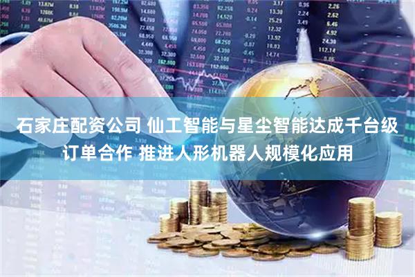 石家庄配资公司 仙工智能与星尘智能达成千台级订单合作 推进人形机器人规模化应用