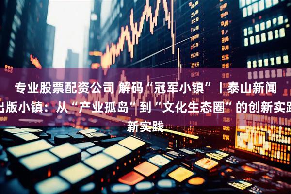 专业股票配资公司 解码“冠军小镇”丨泰山新闻出版小镇：从“产业孤岛”到“文化生态圈”的创新实践
