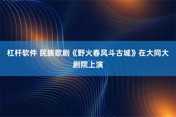 杠杆软件 民族歌剧《野火春风斗古城》在大同大剧院上演