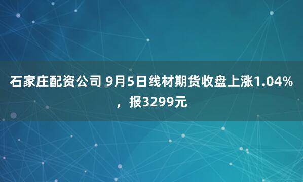 石家庄配资公司 9月5日线材期货收盘上涨1.04%，报3299元