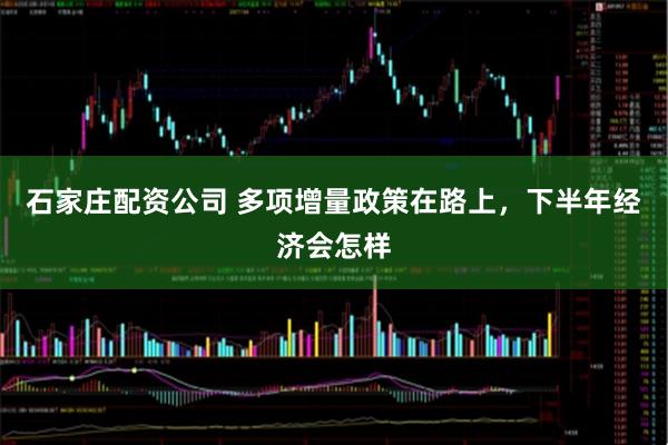 石家庄配资公司 多项增量政策在路上，下半年经济会怎样