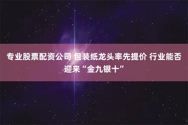 专业股票配资公司 包装纸龙头率先提价 行业能否迎来“金九银十”