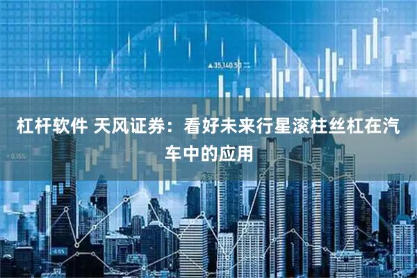 杠杆软件 天风证券：看好未来行星滚柱丝杠在汽车中的应用