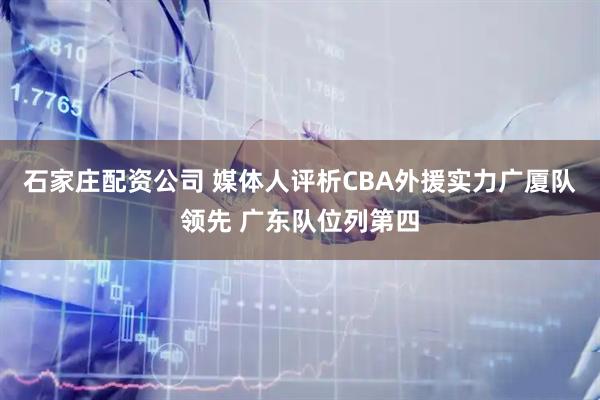 石家庄配资公司 媒体人评析CBA外援实力广厦队领先 广东队位列第四