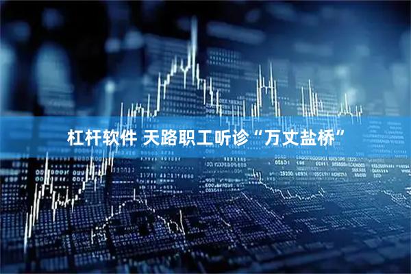 杠杆软件 天路职工听诊“万丈盐桥”