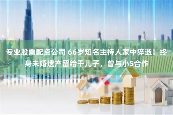 专业股票配资公司 66岁知名主持人家中猝逝！终身未婚遗产留给干儿子，曾与小S合作