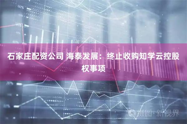 石家庄配资公司 海泰发展：终止收购知学云控股权事项