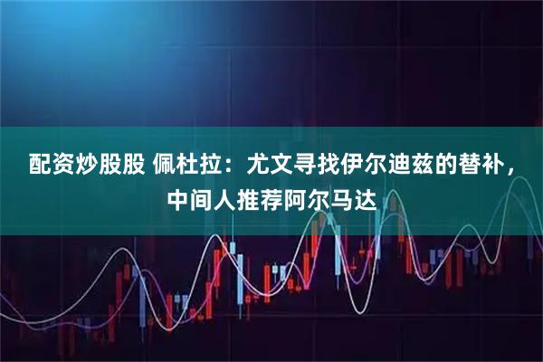 配资炒股股 佩杜拉：尤文寻找伊尔迪兹的替补，中间人推荐阿尔马达