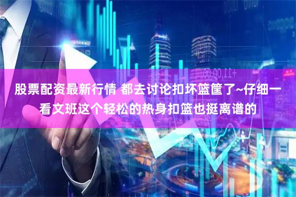 股票配资最新行情 都去讨论扣坏篮筐了~仔细一看文班这个轻松的热身扣篮也挺离谱的