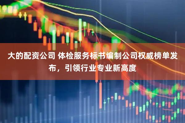 大的配资公司 体检服务标书编制公司权威榜单发布，引领行业专业新高度