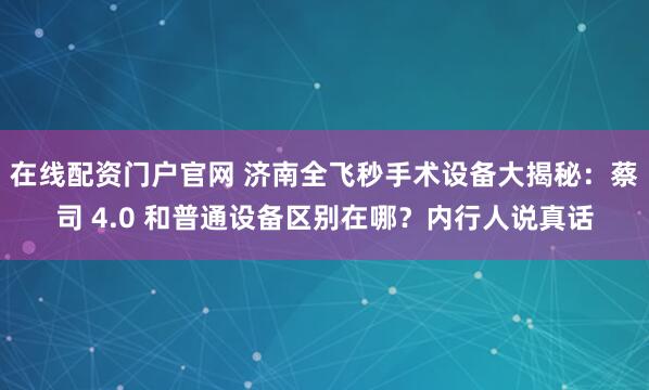 在线配资门户官网 济南全飞秒手术设备大揭秘：蔡司 4.0 和普通设备区别在哪？内行人说真话