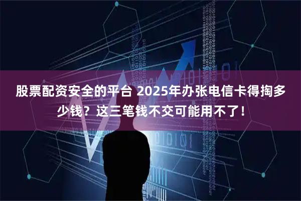 股票配资安全的平台 2025年办张电信卡得掏多少钱？这三笔钱不交可能用不了！