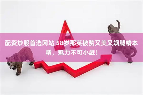 配资炒股首选网站 58岁那英被赞又美又飒腿精本精，魅力不可小觑！