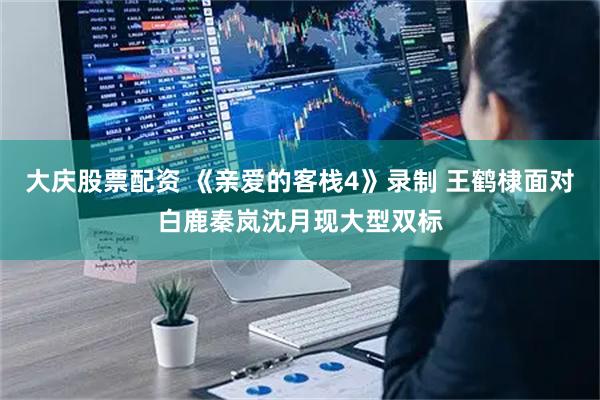 大庆股票配资 《亲爱的客栈4》录制 王鹤棣面对白鹿秦岚沈月现大型双标