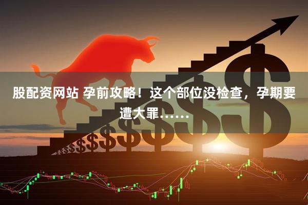 股配资网站 孕前攻略！这个部位没检查，孕期要遭大罪……