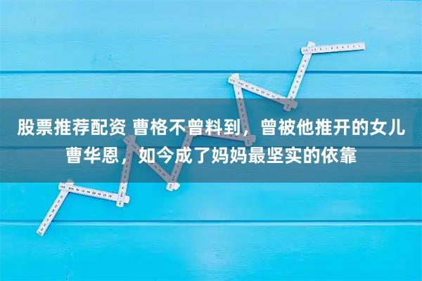 股票推荐配资 曹格不曾料到，曾被他推开的女儿曹华恩，如今成了妈妈最坚实的依靠
