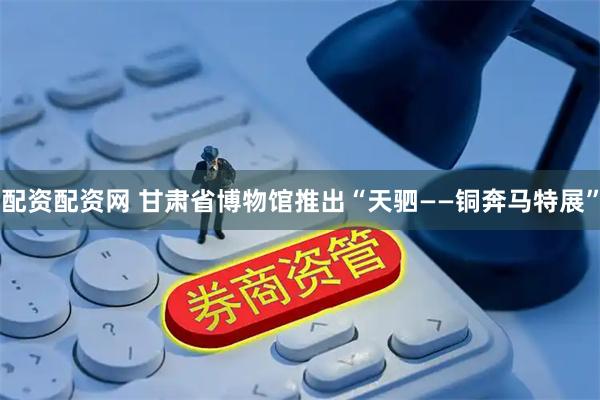配资配资网 甘肃省博物馆推出“天驷——铜奔马特展”