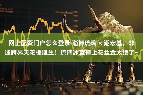 网上配资门户怎么登录 淄博琉璃 × 潮宏基，非遗跨界天花板诞生！琉璃冰蓝撞上花丝金太绝了~