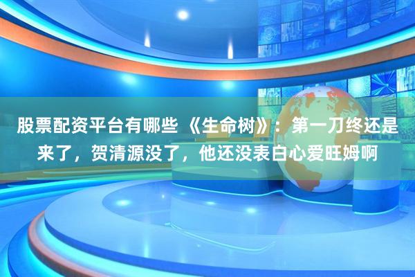 股票配资平台有哪些 《生命树》：第一刀终还是来了，贺清源没了，他还没表白心爱旺姆啊