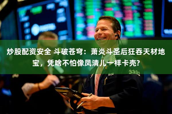 炒股配资安全 斗破苍穹：萧炎斗圣后狂吞天材地宝，凭啥不怕像凤清儿一样卡壳?