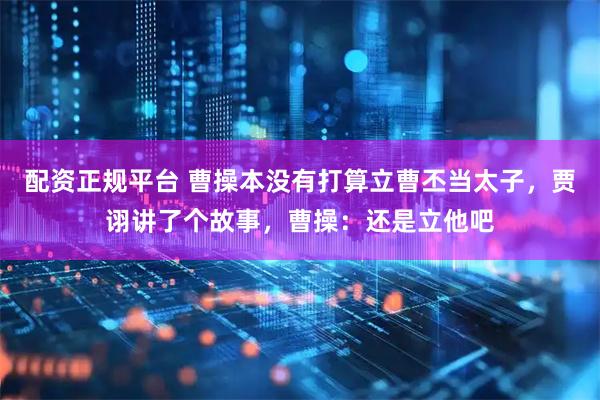 配资正规平台 曹操本没有打算立曹丕当太子，贾诩讲了个故事，曹操：还是立他吧