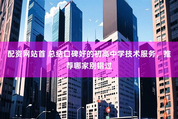 配资网站首 总结口碑好的初高中学技术服务，推荐哪家别错过