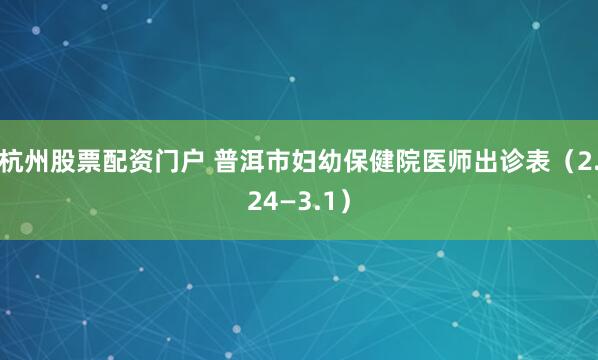 杭州股票配资门户 普洱市妇幼保健院医师出诊表（2.24—3.1）