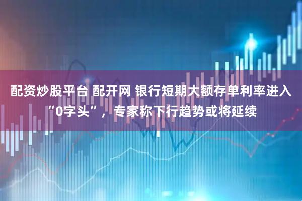 配资炒股平台 配开网 银行短期大额存单利率进入“0字头”，专家称下行趋势或将延续