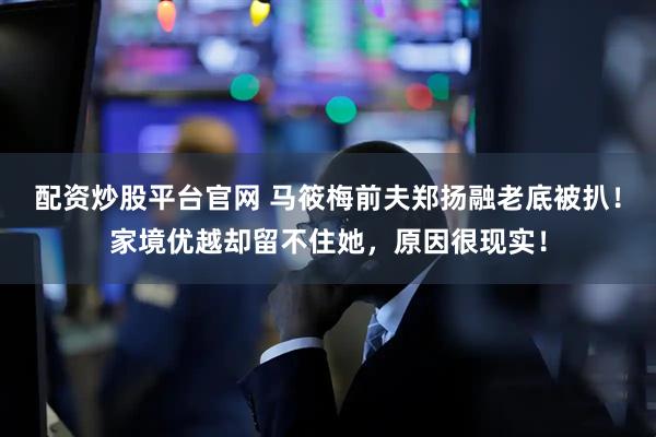 配资炒股平台官网 马筱梅前夫郑扬融老底被扒！家境优越却留不住她，原因很现实！