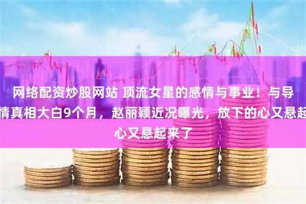 网络配资炒股网站 顶流女星的感情与事业！与导演恋情真相大白9个月，赵丽颖近况曝光，放下的心又悬起来了