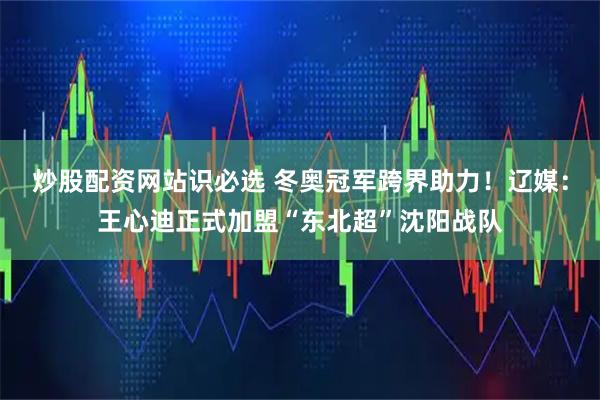炒股配资网站识必选 冬奥冠军跨界助力！辽媒：王心迪正式加盟“东北超”沈阳战队