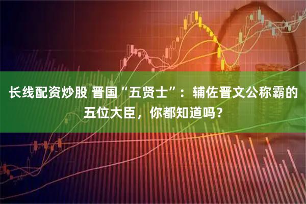 长线配资炒股 晋国“五贤士”：辅佐晋文公称霸的五位大臣，你都知道吗？