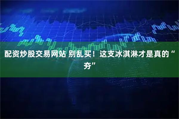 配资炒股交易网站 别乱买！这支冰淇淋才是真的“夯”