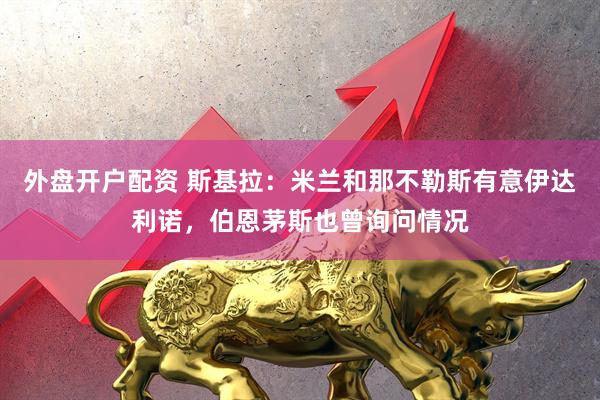 外盘开户配资 斯基拉：米兰和那不勒斯有意伊达利诺，伯恩茅斯也曾询问情况