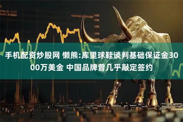 手机配资炒股网 懒熊:库里球鞋谈判基础保证金3000万美金 中国品牌曾几乎敲定签约