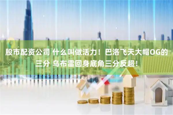 股市配资公司 什么叫做活力！巴洛飞天大帽OG的三分 乌布雷回身底角三分反超！