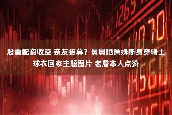 股票配资收益 亲友招募？舅舅晒詹姆斯身穿骑士球衣回家主题图片 老詹本人点赞