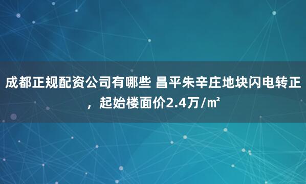 成都正规配资公司有哪些 昌平朱辛庄地块闪电转正，起始楼面价2.4万/㎡