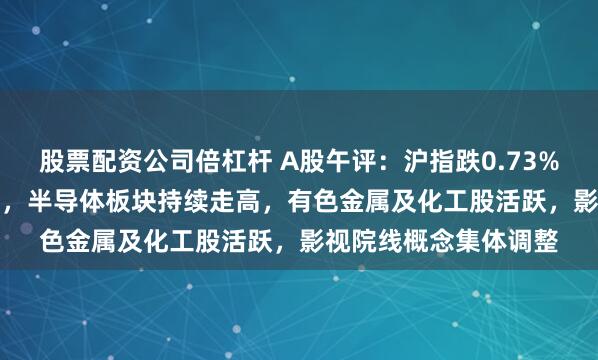 股票配资公司倍杠杆 A股午评：沪指跌0.73%、创业板指跌1.79%，半导体板块持续走高，有色金属及化工股活跃，影视院线概念集体调整