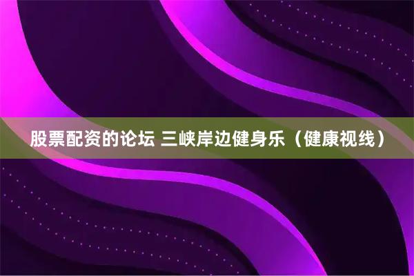 股票配资的论坛 三峡岸边健身乐（健康视线）