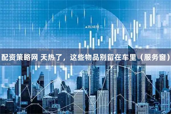 配资策略网 天热了，这些物品别留在车里（服务窗）